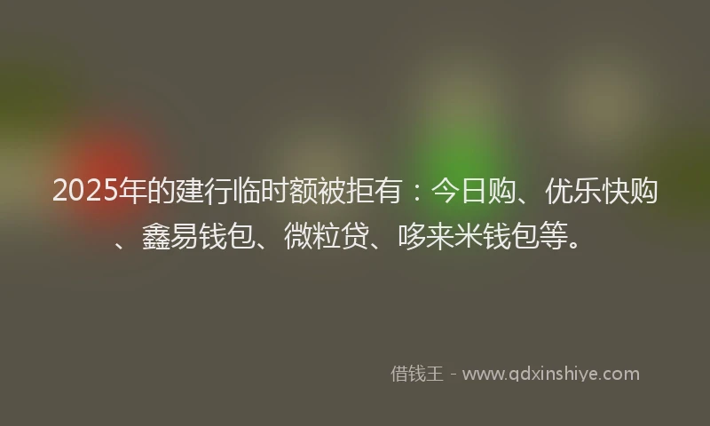 2025年的建行临时额被拒有：今日购、优乐快购、鑫易钱包、微粒贷、哆来米钱包等。