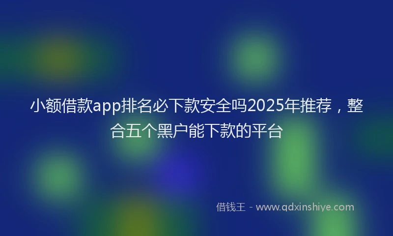 小额借款app排名必下款安全吗2025年推荐，整合五个黑户能下款的平台
