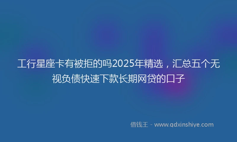 工行星座卡有被拒的吗2025年精选，汇总五个无视负债快速下款长期网贷的口子