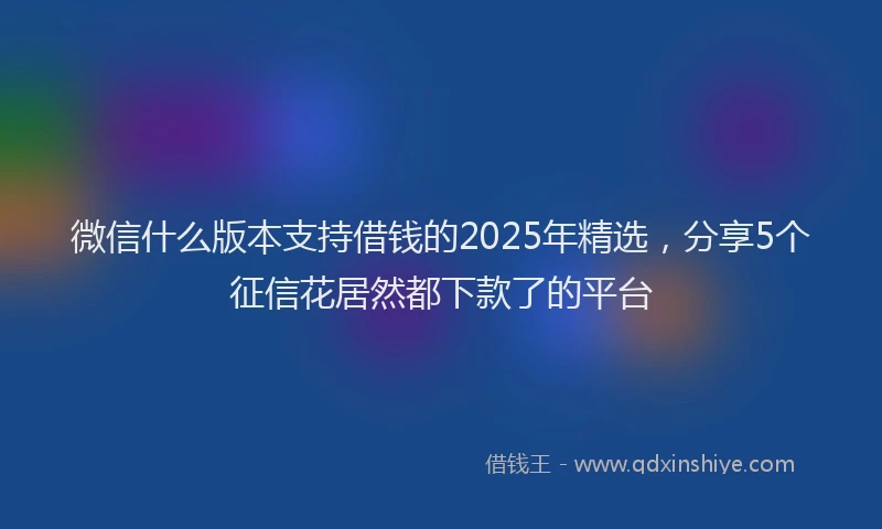 微信什么版本支持借钱的2025年精选，分享5个征信花居然都下款了的平台