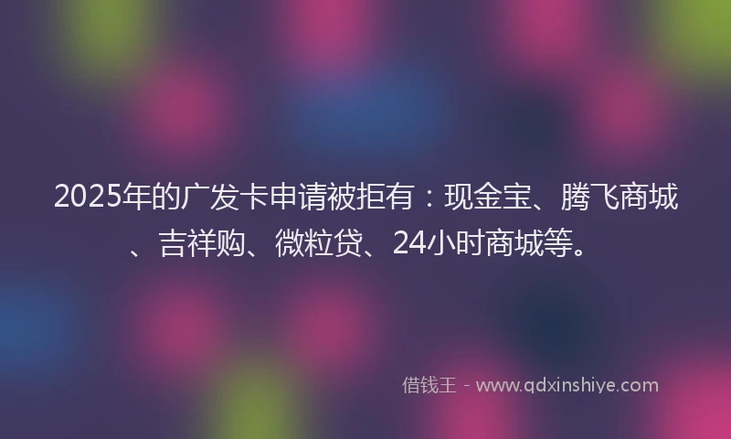 2025年的广发卡申请被拒有：现金宝、腾飞商城、吉祥购、微粒贷、24小时商城等。
