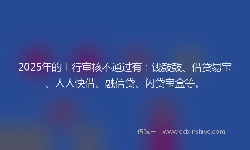 2025年的工行审核不通过有：钱鼓鼓、借贷易宝、人人快借、融信贷、闪贷宝盒等。
