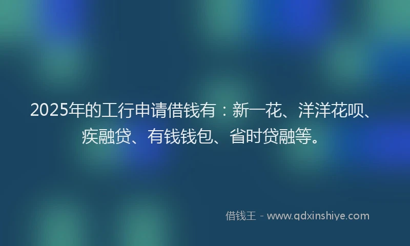 2025年的工行申请借钱有：新一花、洋洋花呗、疾融贷、有钱钱包、省时贷融等。