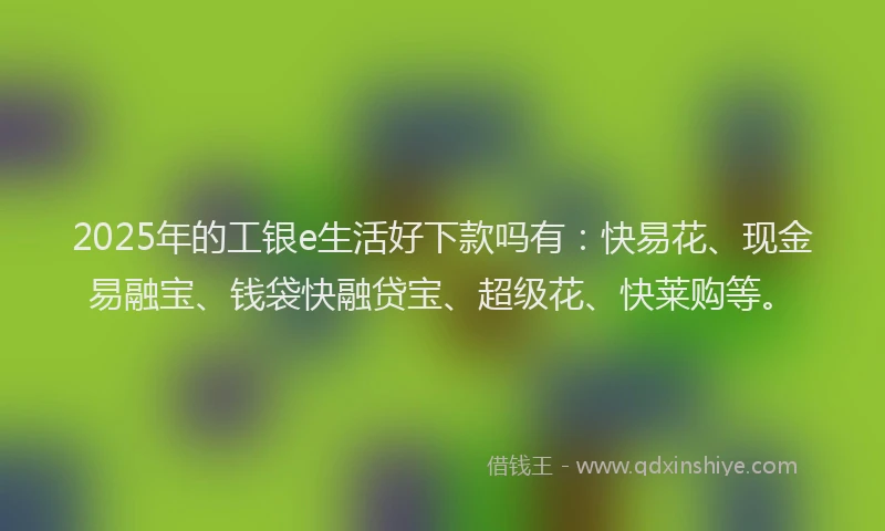 2025年的工银e生活好下款吗有：快易花、现金易融宝、钱袋快融贷宝、超级花、快莱购等。