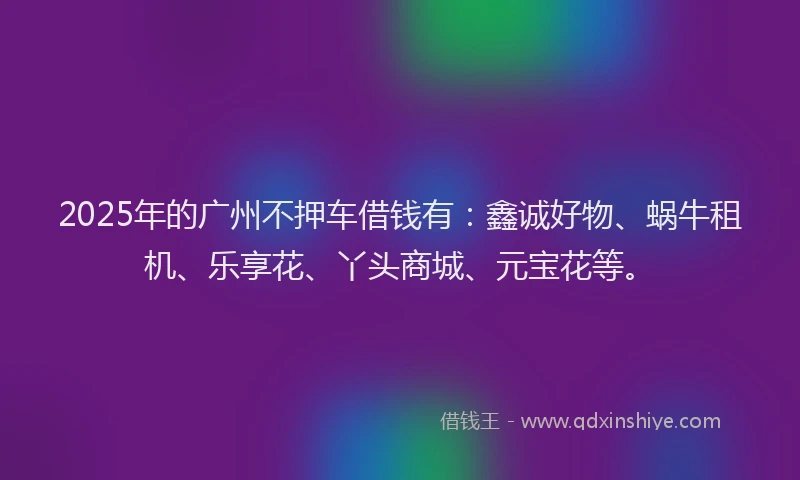 2025年的广州不押车借钱有：鑫诚好物、蜗牛租机、乐享花、丫头商城、元宝花等。