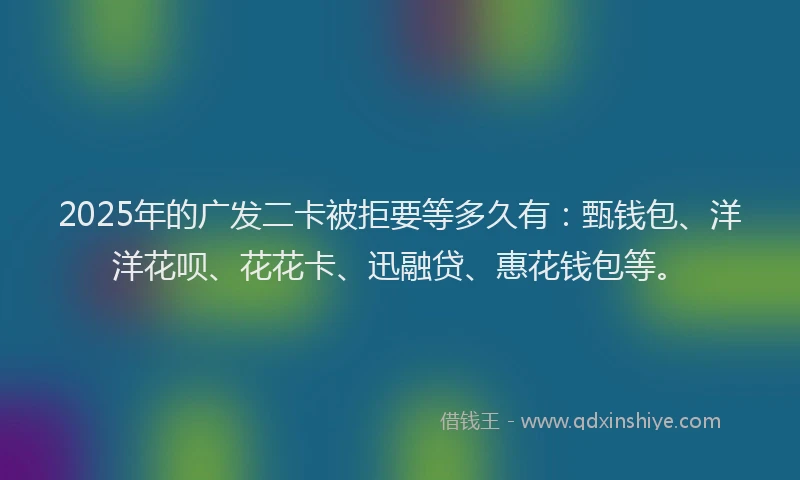 2025年的广发二卡被拒要等多久有：甄钱包、洋洋花呗、花花卡、迅融贷、惠花钱包等。