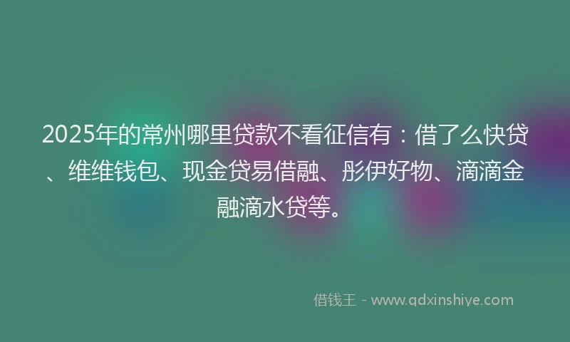 2025年的常州哪里贷款不看征信有：借了么快贷、维维钱包、现金贷易借融、彤伊好物、滴滴金融滴水贷等。