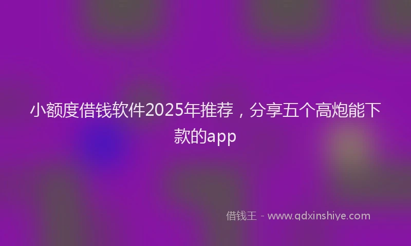 小额度借钱软件2025年推荐，分享五个高炮能下款的app