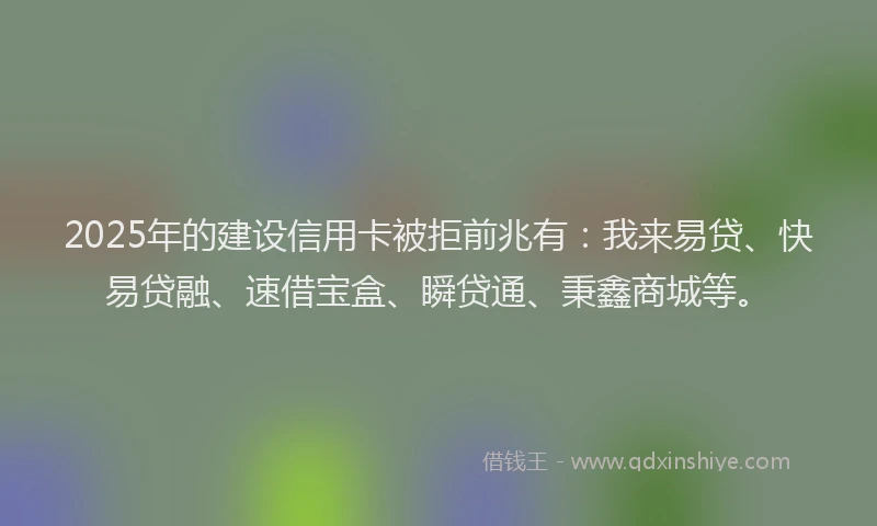 2025年的建设信用卡被拒前兆有：我来易贷、快易贷融、速借宝盒、瞬贷通、秉鑫商城等。