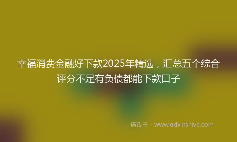 幸福消费金融好下款2025年精选，汇总五个综合评分不足有负债都能下款口子