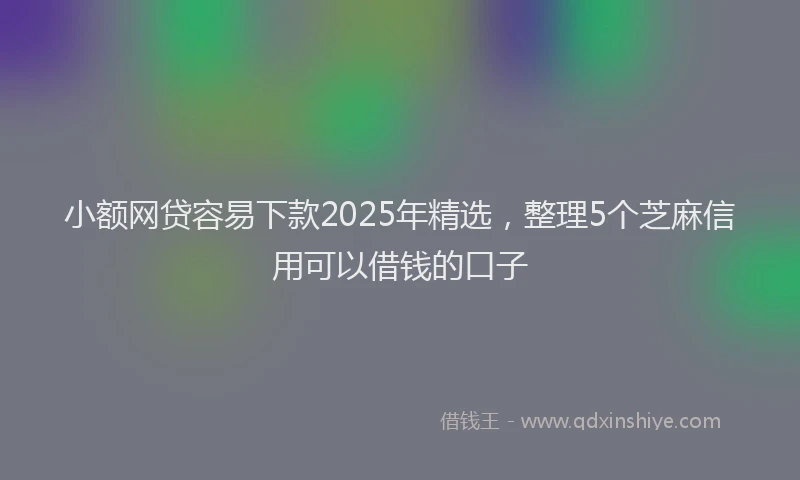 小额网贷容易下款2025年精选，整理5个芝麻信用可以借钱的口子