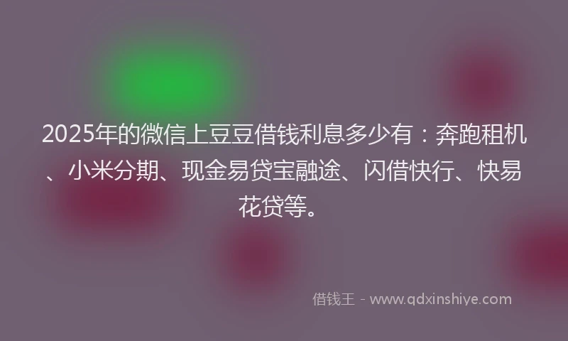 2025年的微信上豆豆借钱利息多少有：奔跑租机、小米分期、现金易贷宝融途、闪借快行、快易花贷等。