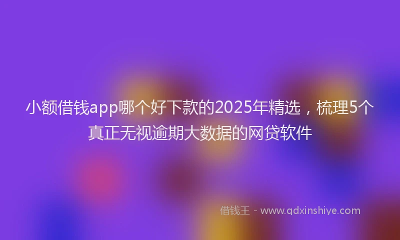 小额借钱app哪个好下款的2025年精选，梳理5个真正无视逾期大数据的网贷软件