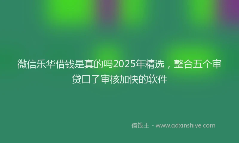 微信乐华借钱是真的吗2025年精选，整合五个审贷口子审核加快的软件