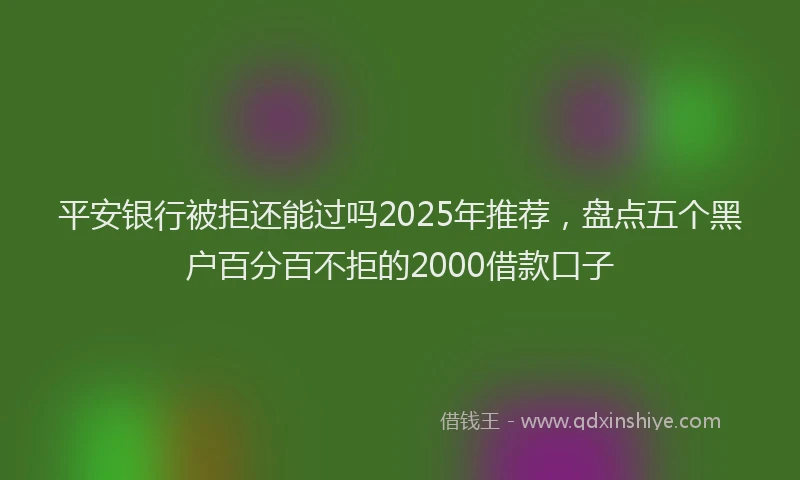平安银行被拒还能过吗2025年推荐，盘点五个黑户百分百不拒的2000借款口子