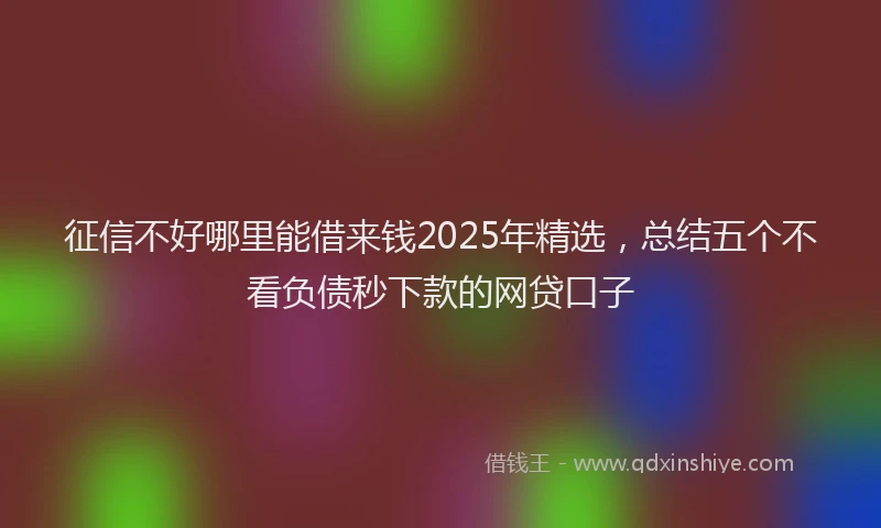 征信不好哪里能借来钱2025年精选，总结五个不看负债秒下款的网贷口子