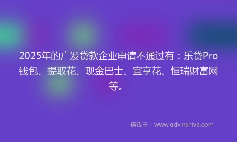 2025年的广发贷款企业申请不通过有：乐贷Pro钱包、提取花、现金巴士、宜享花、恒瑞财富网等。