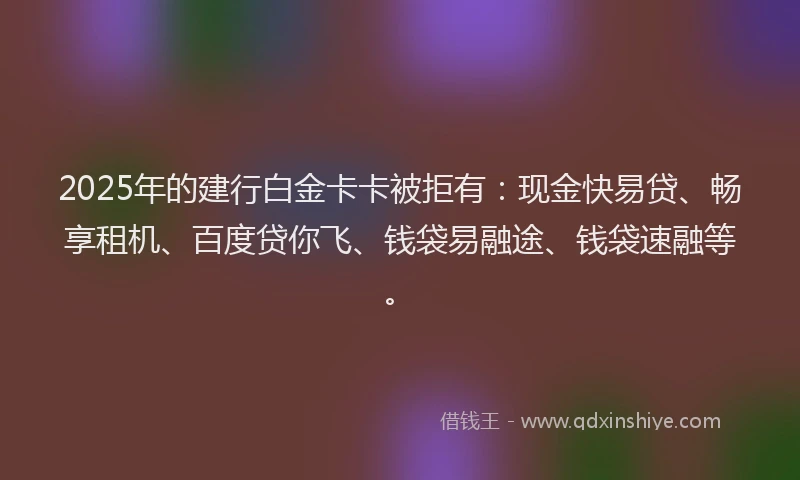 2025年的建行白金卡卡被拒有：现金快易贷、畅享租机、百度贷你飞、钱袋易融途、钱袋速融等。