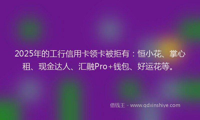 2025年的工行信用卡领卡被拒有：恒小花、掌心租、现金达人、汇融Pro+钱包、好运花等。