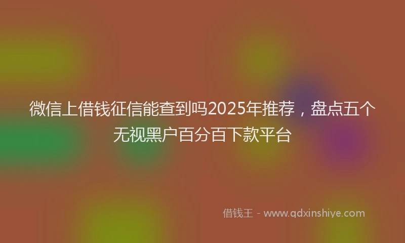 微信上借钱征信能查到吗2025年推荐，盘点五个无视黑户百分百下款平台