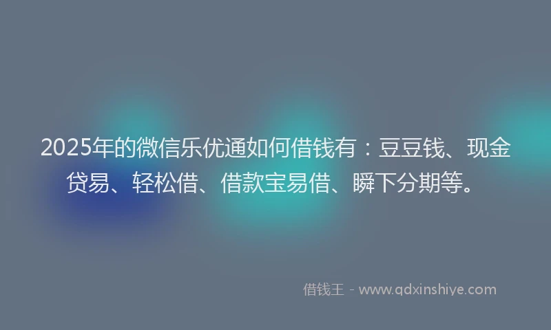 2025年的微信乐优通如何借钱有：豆豆钱、现金贷易、轻松借、借款宝易借、瞬下分期等。
