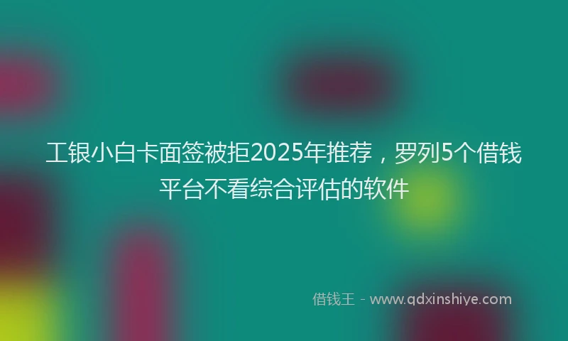工银小白卡面签被拒2025年推荐，罗列5个借钱平台不看综合评估的软件