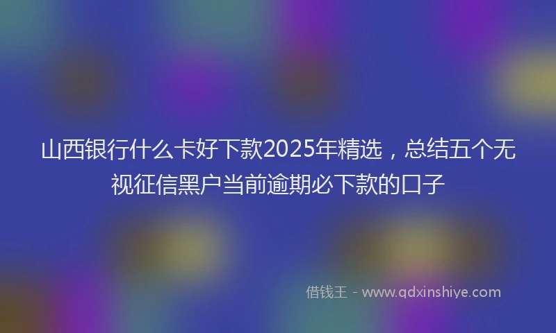 山西银行什么卡好下款2025年精选，总结五个无视征信黑户当前逾期必下款的口子