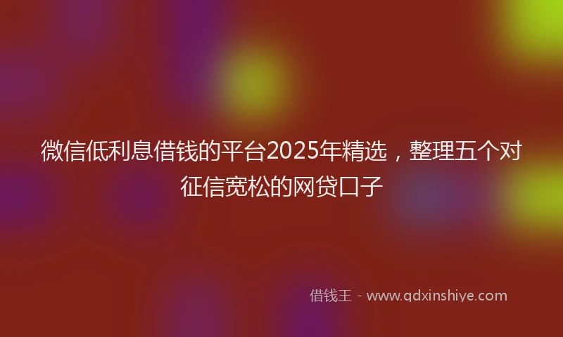 微信低利息借钱的平台2025年精选，整理五个对征信宽松的网贷口子