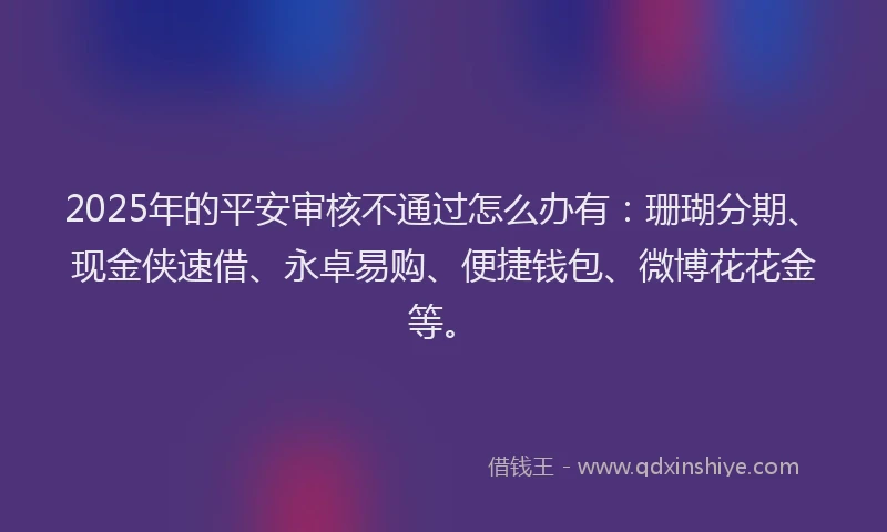 2025年的平安审核不通过怎么办有：珊瑚分期、现金侠速借、永卓易购、便捷钱包、微博花花金等。