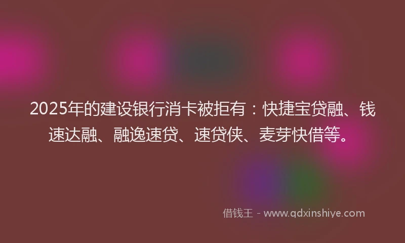 2025年的建设银行消卡被拒有：快捷宝贷融、钱速达融、融逸速贷、速贷侠、麦芽快借等。