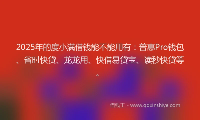 2025年的度小满借钱能不能用有：普惠Pro钱包、省时快贷、龙龙用、快借易贷宝、读秒快贷等。