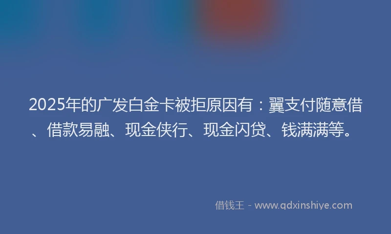 2025年的广发白金卡被拒原因有：翼支付随意借、借款易融、现金侠行、现金闪贷、钱满满等。