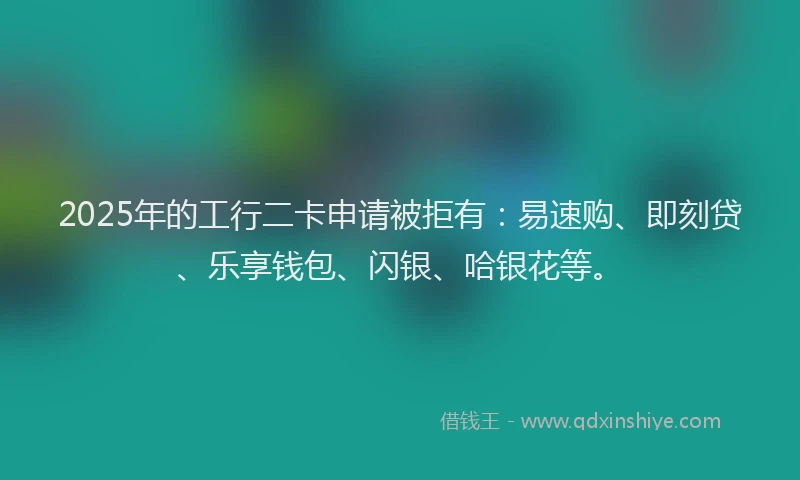 2025年的工行二卡申请被拒有：易速购、即刻贷、乐享钱包、闪银、哈银花等。