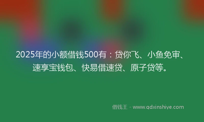 2025年的小额借钱500有：贷你飞、小鱼免审、速享宝钱包、快易借速贷、原子贷等。