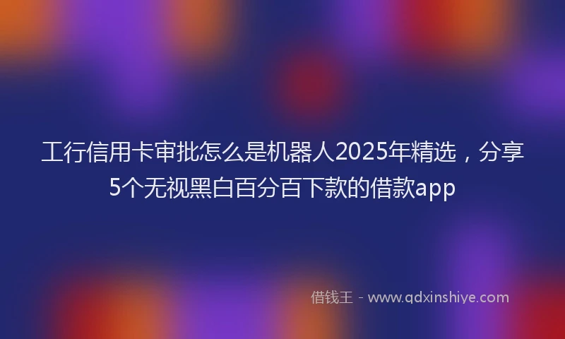 工行信用卡审批怎么是机器人2025年精选，分享5个无视黑白百分百下款的借款app