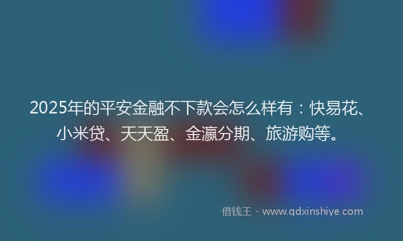 2025年的平安金融不下款会怎么样有：快易花、小米贷、天天盈、金瀛分期、旅游购等。