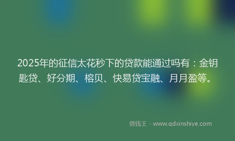 2025年的征信太花秒下的贷款能通过吗有：金钥匙贷、好分期、榕贝、快易贷宝融、月月盈等。