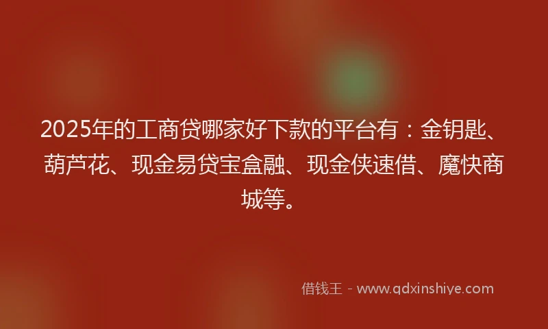 2025年的工商贷哪家好下款的平台有：金钥匙、葫芦花、现金易贷宝盒融、现金侠速借、魔快商城等。