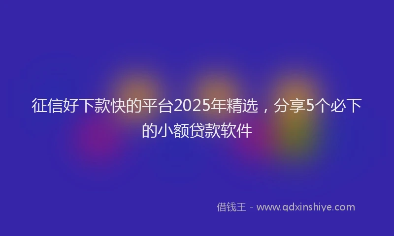 征信好下款快的平台2025年精选，分享5个必下的小额贷款软件