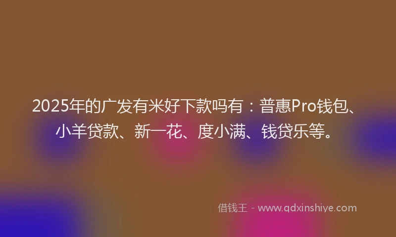 2025年的广发有米好下款吗有：普惠Pro钱包、小羊贷款、新一花、度小满、钱贷乐等。