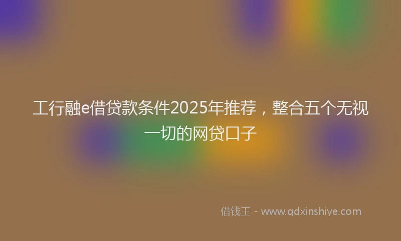 工行融e借贷款条件2025年推荐，整合五个无视一切的网贷口子