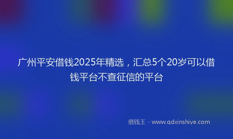 广州平安借钱2025年精选，汇总5个20岁可以借钱平台不查征信的平台