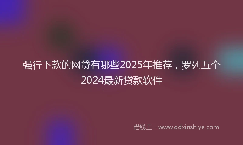 强行下款的网贷有哪些2025年推荐，罗列五个2024最新贷款软件