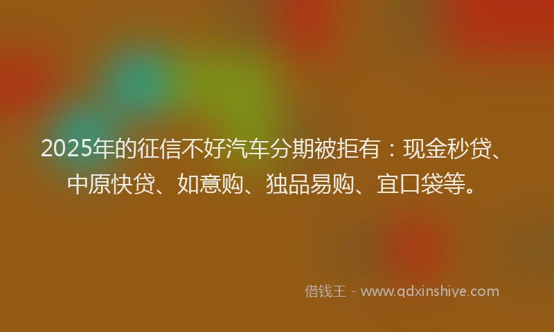 2025年的征信不好汽车分期被拒有：现金秒贷、中原快贷、如意购、独品易购、宜口袋等。