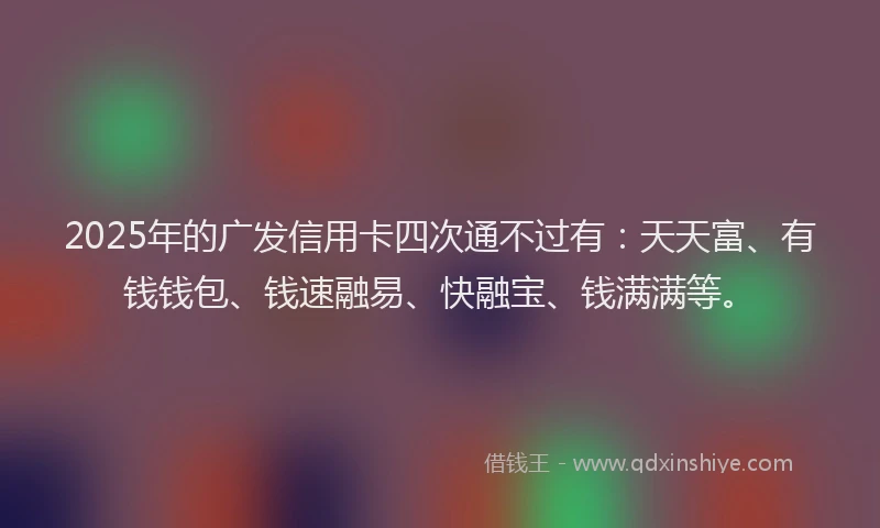 2025年的广发信用卡四次通不过有：天天富、有钱钱包、钱速融易、快融宝、钱满满等。