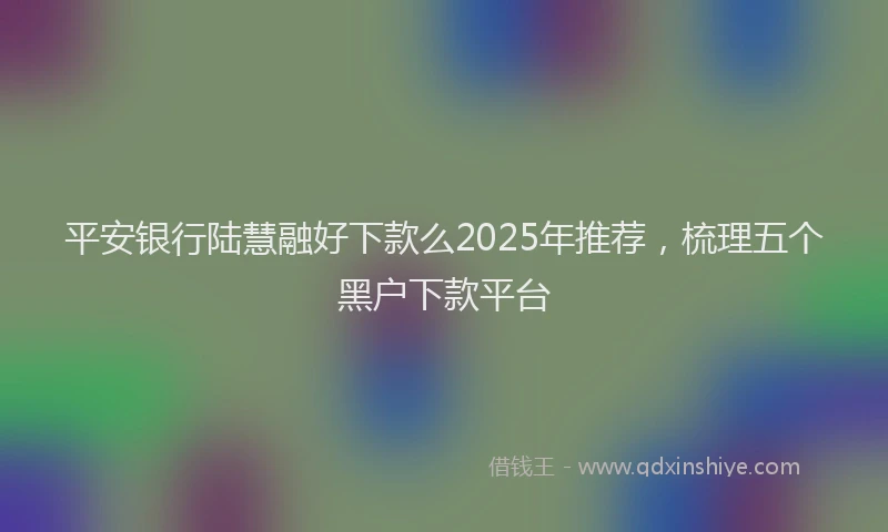 平安银行陆慧融好下款么2025年推荐，梳理五个黑户下款平台