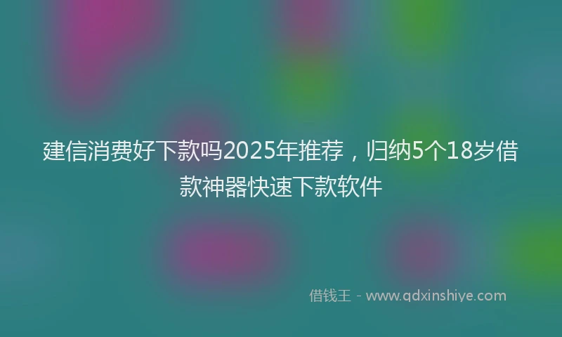 建信消费好下款吗2025年推荐，归纳5个18岁借款神器快速下款软件