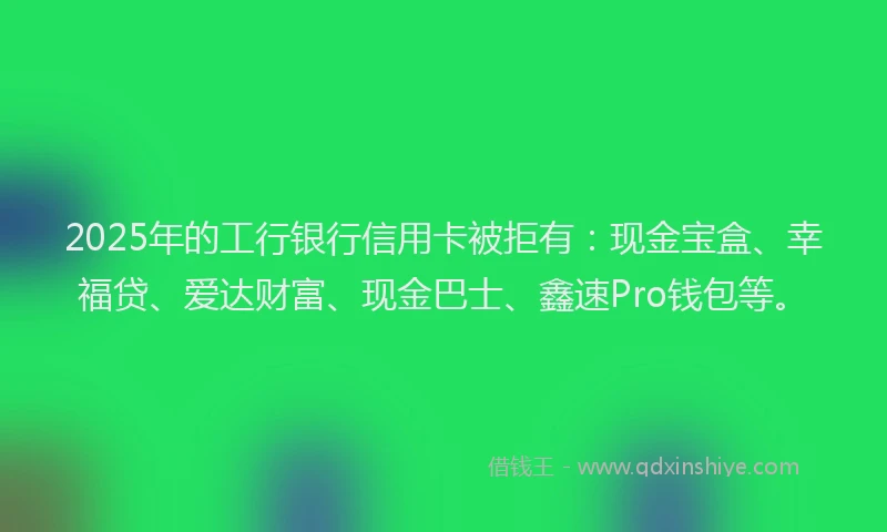 2025年的工行银行信用卡被拒有：现金宝盒、幸福贷、爱达财富、现金巴士、鑫速Pro钱包等。