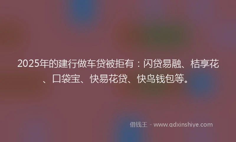 2025年的建行做车贷被拒有：闪贷易融、桔享花、口袋宝、快易花贷、快鸟钱包等。