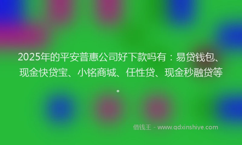 2025年的平安普惠公司好下款吗有：易贷钱包、现金快贷宝、小铭商城、任性贷、现金秒融贷等。